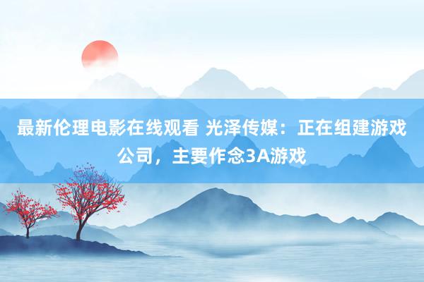 最新伦理电影在线观看 光泽传媒：正在组建游戏公司，主要作念3A游戏