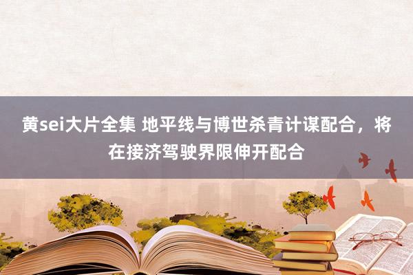 黄sei大片全集 地平线与博世杀青计谋配合，将在接济驾驶界限伸开配合