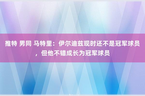 推特 男同 马特里:伊尔迪兹现时还不是冠军球员,但他不错成长为冠军球员