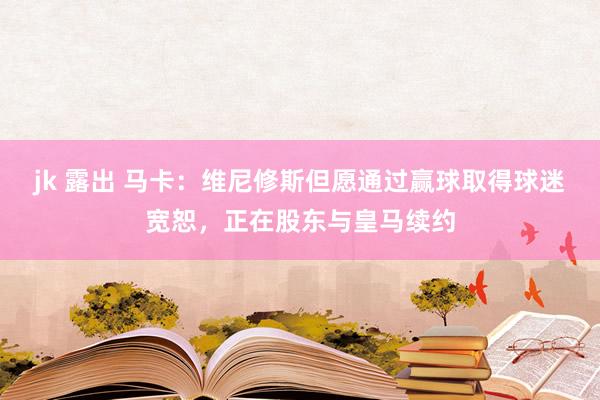 jk 露出 马卡：维尼修斯但愿通过赢球取得球迷宽恕，正在股东与皇马续约