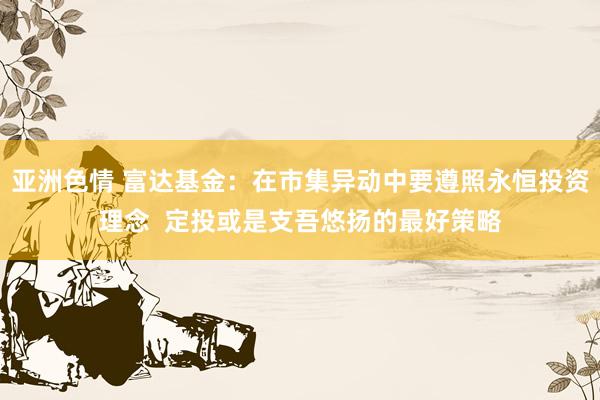 亚洲色情 富达基金：在市集异动中要遵照永恒投资理念  定投或是支吾悠扬的最好策略