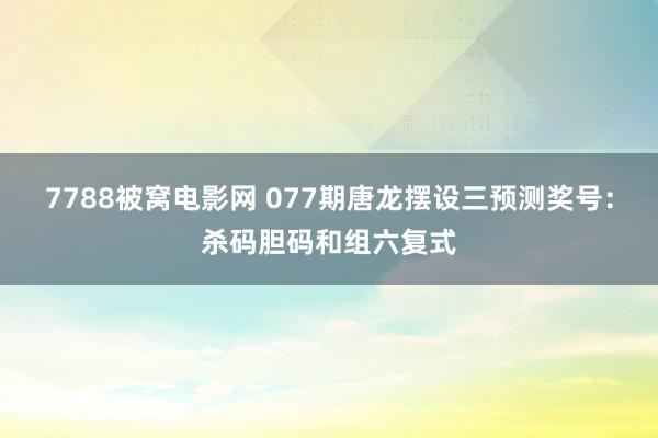 7788被窝电影网 077期唐龙摆设三预测奖号：杀码胆码和组六复式