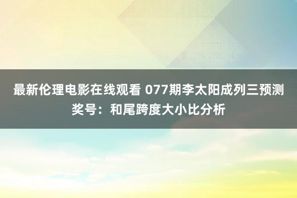 最新伦理电影在线观看 077期李太阳成列三预测奖号：和尾跨度大小比分析