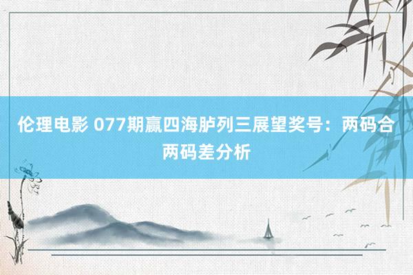 伦理电影 077期赢四海胪列三展望奖号：两码合两码差分析