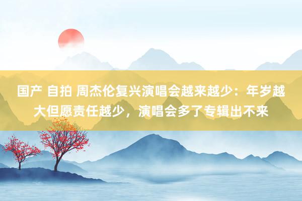 国产 自拍 周杰伦复兴演唱会越来越少：年岁越大但愿责任越少，演唱会多了专辑出不来