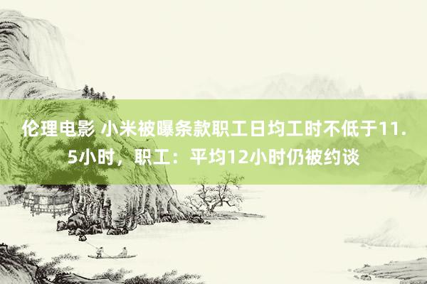 伦理电影 小米被曝条款职工日均工时不低于11.5小时，职工：平均12小时仍被约谈