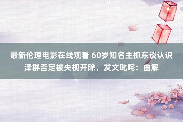 最新伦理电影在线观看 60岁知名主抓东谈认识泽群否定被央视开除，发文叱咤：曲解