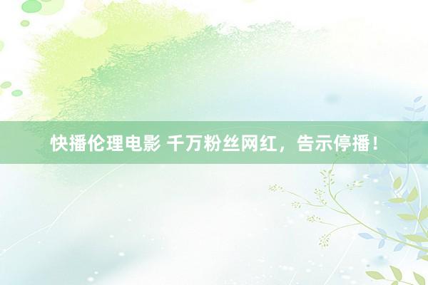 快播伦理电影 千万粉丝网红，告示停播！