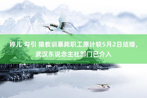 婷儿 勾引 猿教训暴毙职工原计较5月2日结婚，武汉东说念主社部门已介入