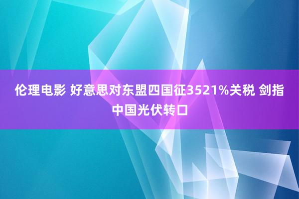 伦理电影 好意思对东盟四国征3521%关税 剑指中国光伏转口