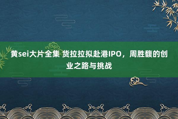黄sei大片全集 货拉拉拟赴港IPO，周胜馥的创业之路与挑战