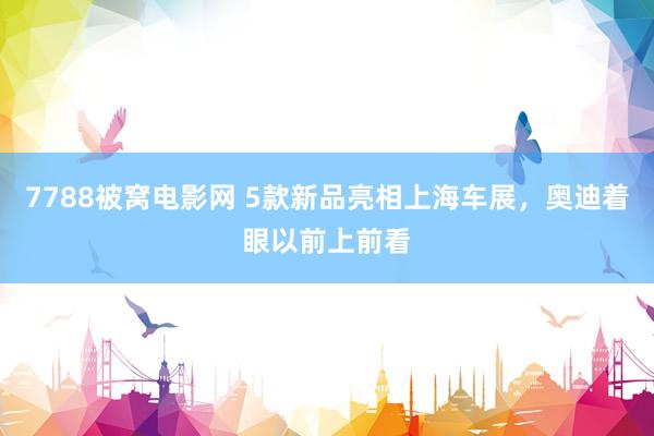 7788被窝电影网 5款新品亮相上海车展，奥迪着眼以前上前看