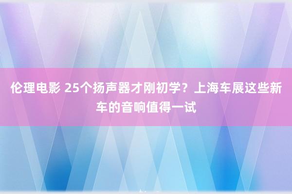伦理电影 25个扬声器才刚初学？上海车展这些新车的音响值得一试
