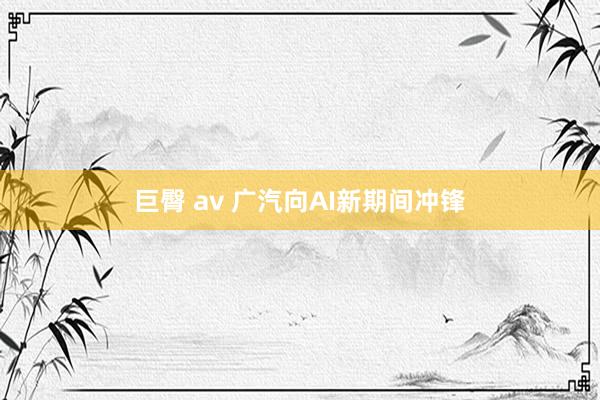巨臀 av 广汽向AI新期间冲锋