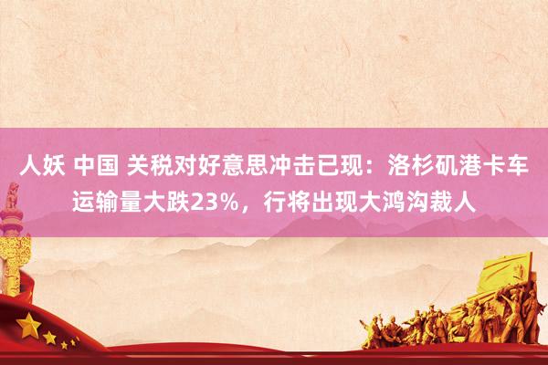 人妖 中国 关税对好意思冲击已现：洛杉矶港卡车运输量大跌23%，行将出现大鸿沟裁人
