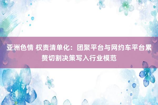 亚洲色情 权责清单化：团聚平台与网约车平台累赘切割决策写入行业模范