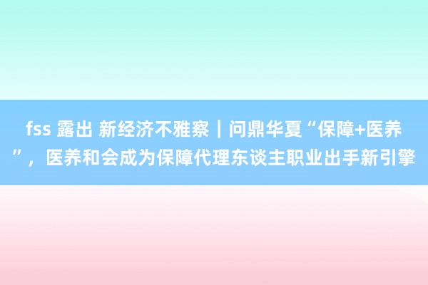 fss 露出 新经济不雅察｜问鼎华夏“保障+医养”，医养和会成为保障代理东谈主职业出手新引擎