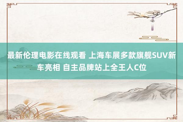 最新伦理电影在线观看 上海车展多款旗舰SUV新车亮相 自主品牌站上全王人C位