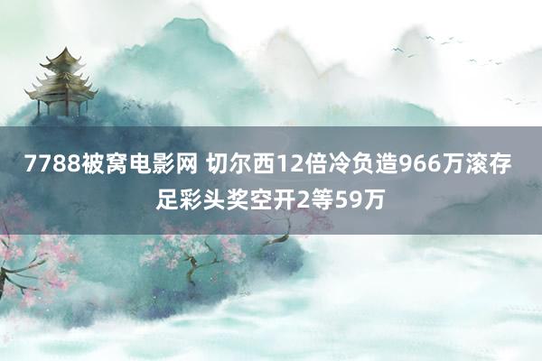 7788被窝电影网 切尔西12倍冷负造966万滚存 足彩头奖空开2等59万