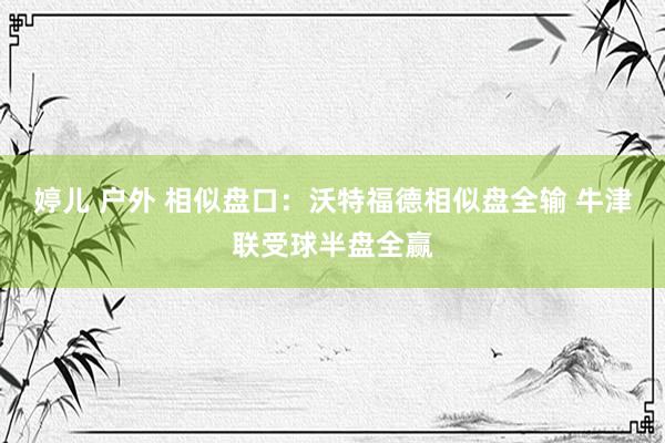 婷儿 户外 相似盘口：沃特福德相似盘全输 牛津联受球半盘全赢